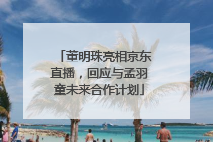 董明珠亮相京东直播，回应与孟羽童未来合作计划
