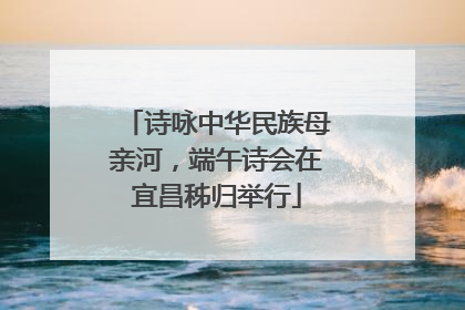 诗咏中华民族母亲河，端午诗会在宜昌秭归举行