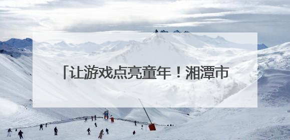 让游戏点亮童年！湘潭市岳塘区幼儿园游戏活动助推学前教育高质量发展