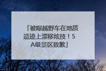被曝越野车在地质遗迹上漂移炫技！5A级景区致歉