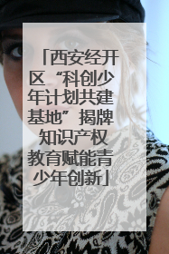 西安经开区“科创少年计划共建基地”揭牌 知识产权教育赋能青少年创新