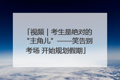 视频｜考生是绝对的“主角儿”——笑告别考场 开始规划假期