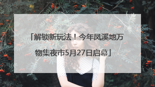 解锁新玩法！今年凤溪地万物集夜市5月27日启幕
