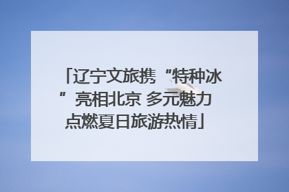 辽宁文旅携“特种冰”亮相北京 多元魅力点燃夏日旅游热情