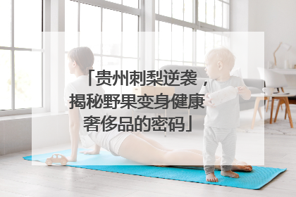 贵州刺梨逆袭，揭秘野果变身健康奢侈品的密码