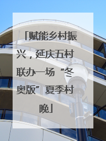 赋能乡村振兴，延庆五村联办一场“冬奥版”夏季村晚