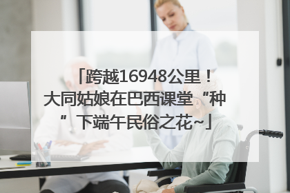 跨越16948公里！大同姑娘在巴西课堂“种”下端午民俗之花~