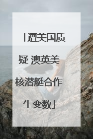 遭美国质疑 澳英美核潜艇合作生变数