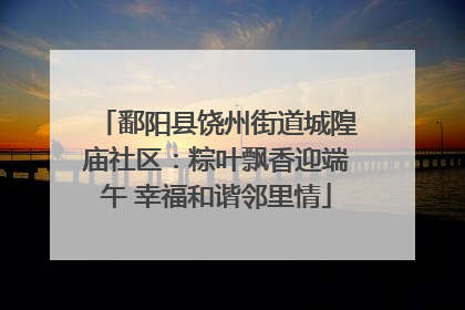鄱阳县饶州街道城隍庙社区：粽叶飘香迎端午 幸福和谐邻里情