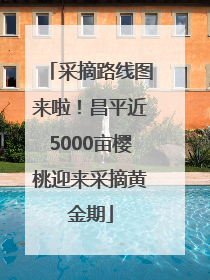 采摘路线图来啦！昌平近5000亩樱桃迎来采摘黄金期