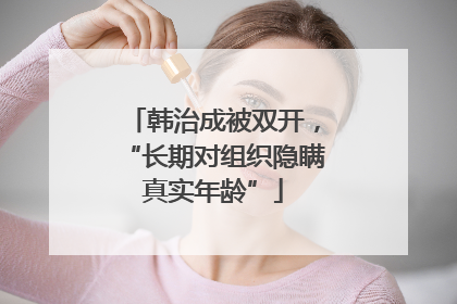 韩治成被双开,“长期对组织隐瞒真实年龄”