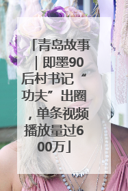 青岛故事｜即墨90后村书记“功夫”出圈，单条视频播放量过600万