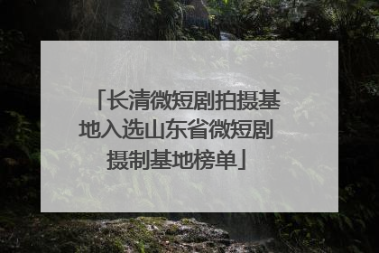 长清微短剧拍摄基地入选山东省微短剧摄制基地榜单