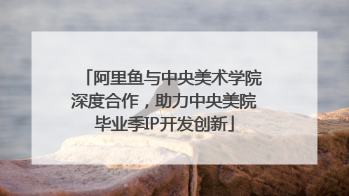 阿里鱼与中央美术学院深度合作，助力中央美院毕业季IP开发创新