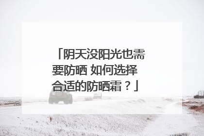 阴天没阳光也需要防晒 如何选择合适的防晒霜？