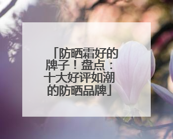 防晒霜好的牌子！盘点：十大好评如潮的防晒品牌