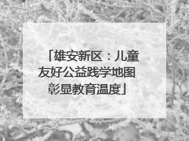 雄安新区：儿童友好公益践学地图彰显教育温度