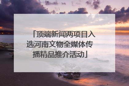 顶端新闻两项目入选河南文物全媒体传播精品推介活动