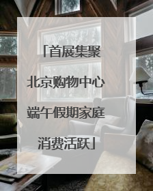 首展集聚 北京购物中心端午假期家庭消费活跃