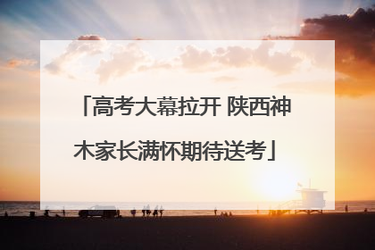 高考大幕拉开 陕西神木家长满怀期待送考