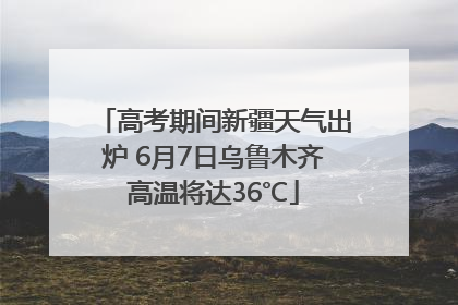 高考期间新疆天气出炉 6月7日乌鲁木齐高温将达36℃