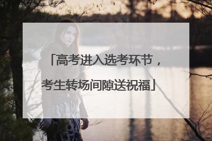高考进入选考环节，考生转场间隙送祝福