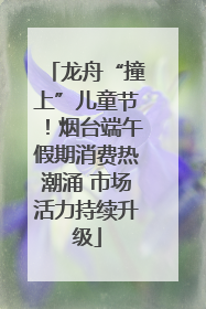 龙舟“撞上”儿童节！烟台端午假期消费热潮涌 市场活力持续升级
