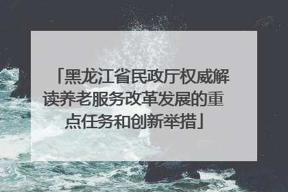 黑龙江省民政厅权威解读养老服务改革发展的重点任务和创新举措