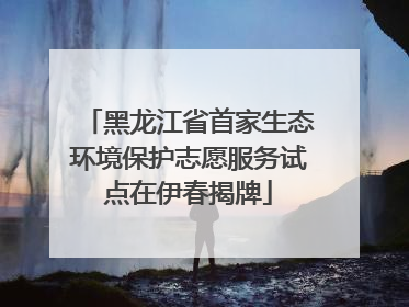 黑龙江省首家生态环境保护志愿服务试点在伊春揭牌
