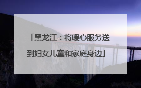 黑龙江：将暖心服务送到妇女儿童和家庭身边
