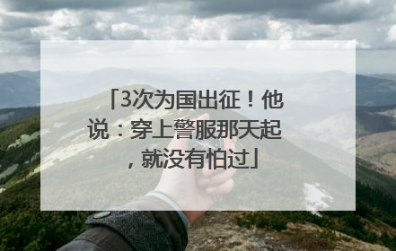 3次为国出征！他说：穿上警服那天起，就没有怕过