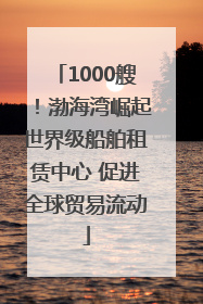 1000艘！渤海湾崛起世界级船舶租赁中心 促进全球贸易流动