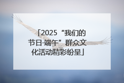 2025“我们的节日·端午”群众文化活动精彩纷呈