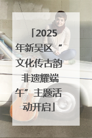 2025年新吴区“文化传古韵 非遗耀端午”主题活动开启