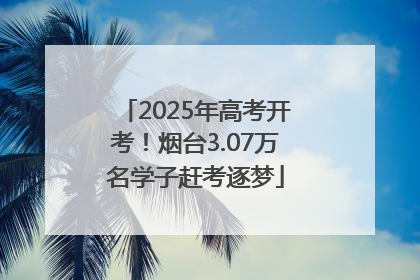 2025年高考开考！烟台3.07万名学子赶考逐梦