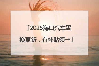 2025海口汽车置换更新，有补贴领→