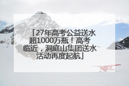 27年高考公益送水超1000万瓶！高考临近，洞庭山集团送水活动再度起航