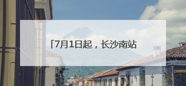 7月1日起，长沙南站的列车有这些新变化
