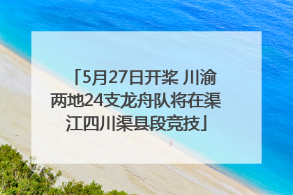 5月27日开桨 川渝两地24支龙舟队将在渠江四川渠县段竞技