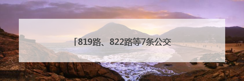819路、822路等7条公交线路优化调整，方案征求意见中